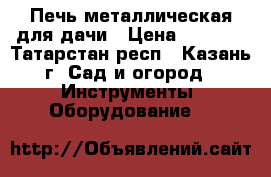 Печь металлическая для дачи › Цена ­ 5 500 - Татарстан респ., Казань г. Сад и огород » Инструменты. Оборудование   